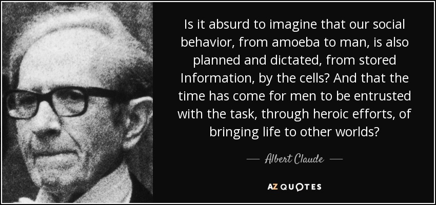 Is it absurd to imagine that our social behavior, from amoeba to man, is also planned and dictated, from stored Information, by the cells? And that the time has come for men to be entrusted with the task, through heroic efforts, of bringing life to other worlds? - Albert Claude