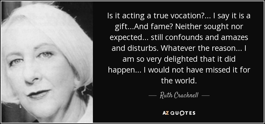 Is it acting a true vocation?... I say it is a gift...And fame? Neither sought nor expected... still confounds and amazes and disturbs. Whatever the reason... I am so very delighted that it did happen... I would not have missed it for the world. - Ruth Cracknell