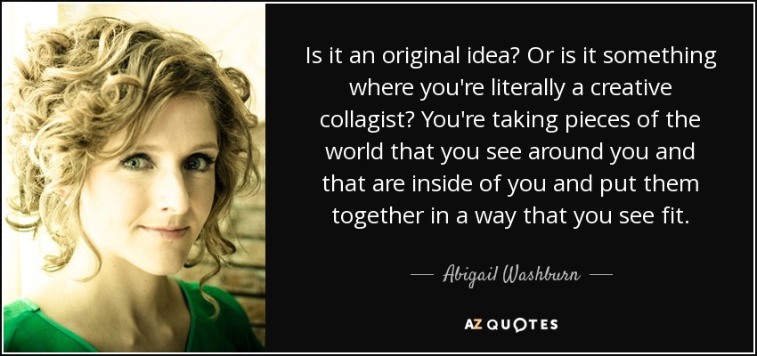 Is it an original idea? Or is it something where you're literally a creative collagist? You're taking pieces of the world that you see around you and that are inside of you and put them together in a way that you see fit. - Abigail Washburn