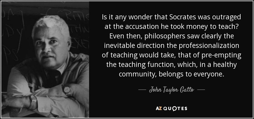 Is it any wonder that Socrates was outraged at the accusation he took money to teach? Even then, philosophers saw clearly the inevitable direction the professionalization of teaching would take, that of pre-empting the teaching function, which, in a healthy community, belongs to everyone. - John Taylor Gatto