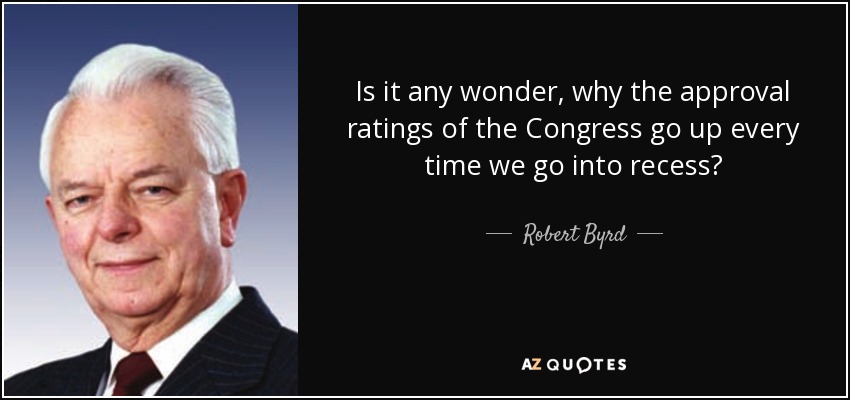 Is it any wonder, why the approval ratings of the Congress go up every time we go into recess? - Robert Byrd