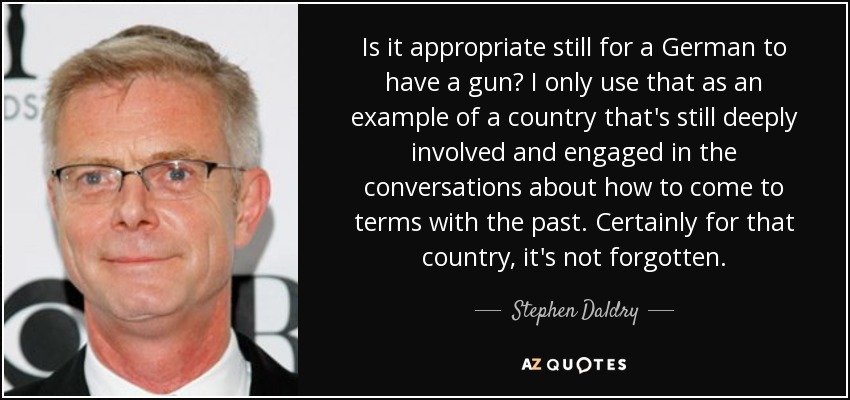 Is it appropriate still for a German to have a gun? I only use that as an example of a country that's still deeply involved and engaged in the conversations about how to come to terms with the past. Certainly for that country, it's not forgotten. - Stephen Daldry
