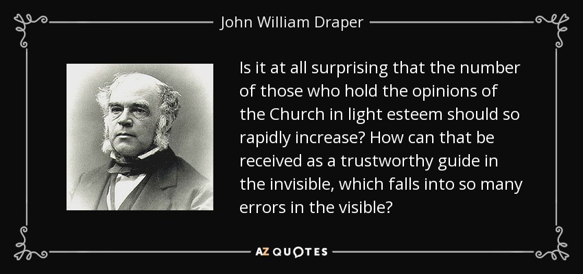 Is it at all surprising that the number of those who hold the opinions of the Church in light esteem should so rapidly increase? How can that be received as a trustworthy guide in the invisible, which falls into so many errors in the visible? - John William Draper