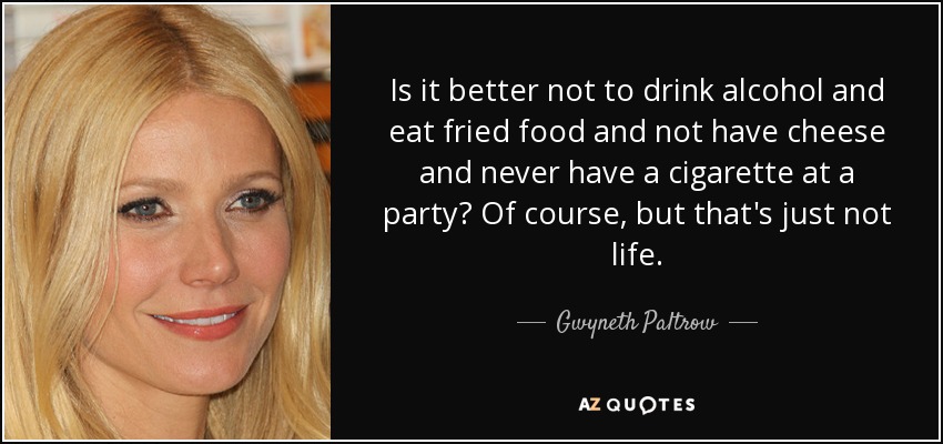 Is it better not to drink alcohol and eat fried food and not have cheese and never have a cigarette at a party? Of course, but that's just not life. - Gwyneth Paltrow