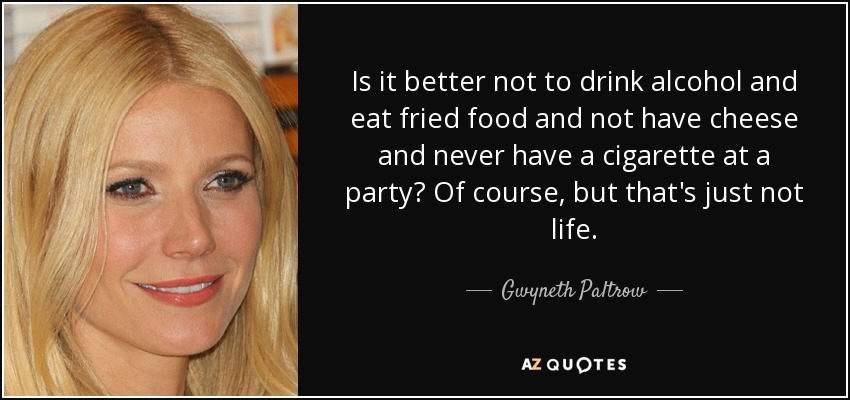 Is it better not to drink alcohol and eat fried food and not have cheese and never have a cigarette at a party? Of course, but that's just not life. - Gwyneth Paltrow