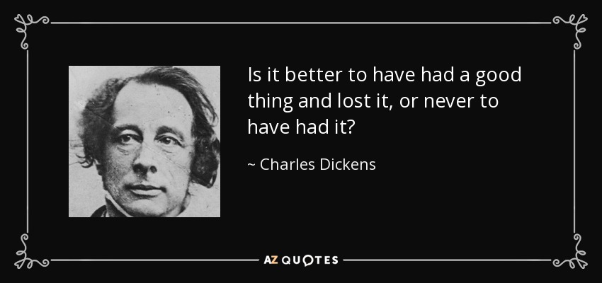 Is it better to have had a good thing and lost it, or never to have had it? - Charles Dickens