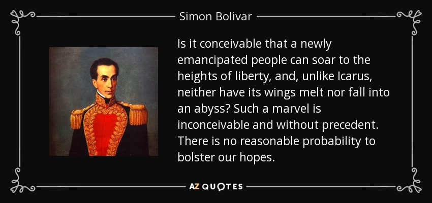 Is it conceivable that a newly emancipated people can soar to the heights of liberty, and, unlike Icarus, neither have its wings melt nor fall into an abyss? Such a marvel is inconceivable and without precedent. There is no reasonable probability to bolster our hopes. - Simon Bolivar