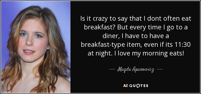 Is it crazy to say that I dont often eat breakfast? But every time I go to a diner, I have to have a breakfast-type item, even if its 11:30 at night. I love my morning eats! - Magda Apanowicz