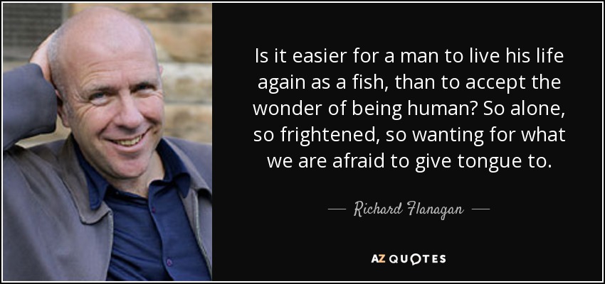 Is it easier for a man to live his life again as a fish, than to accept the wonder of being human? So alone, so frightened, so wanting for what we are afraid to give tongue to. - Richard Flanagan