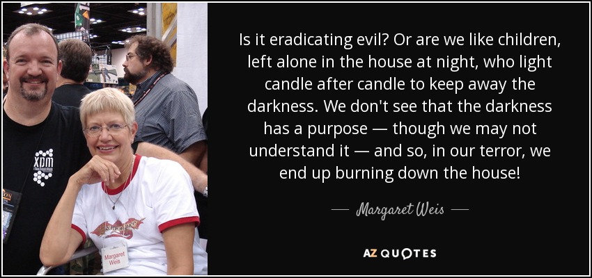 Is it eradicating evil? Or are we like children, left alone in the house at night, who light candle after candle to keep away the darkness. We don't see that the darkness has a purpose — though we may not understand it — and so, in our terror, we end up burning down the house! - Margaret Weis