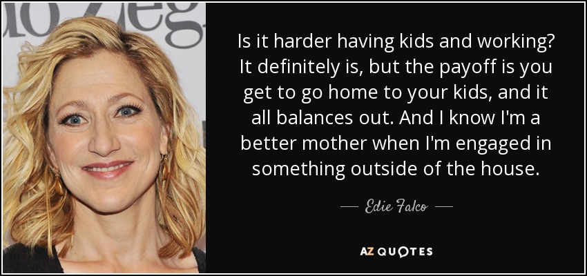 Is it harder having kids and working? It definitely is, but the payoff is you get to go home to your kids, and it all balances out. And I know I'm a better mother when I'm engaged in something outside of the house. - Edie Falco
