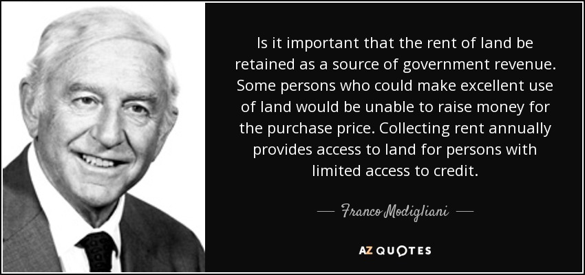 Is it important that the rent of land be retained as a source of government revenue. Some persons who could make excellent use of land would be unable to raise money for the purchase price. Collecting rent annually provides access to land for persons with limited access to credit. - Franco Modigliani