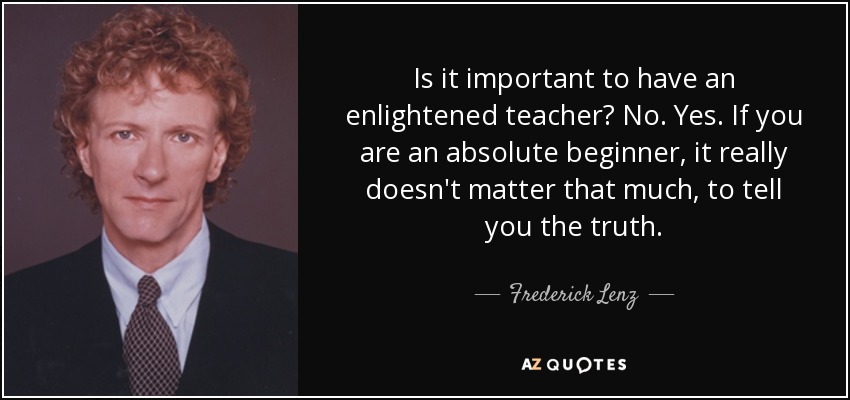 Is it important to have an enlightened teacher? No. Yes. If you are an absolute beginner, it really doesn't matter that much, to tell you the truth. - Frederick Lenz