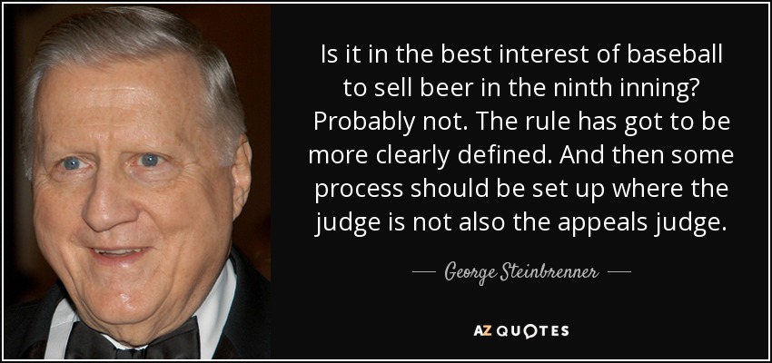 Is it in the best interest of baseball to sell beer in the ninth inning? Probably not. The rule has got to be more clearly defined. And then some process should be set up where the judge is not also the appeals judge. - George Steinbrenner