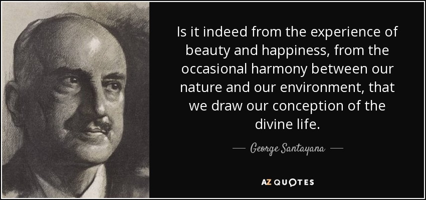 Is it indeed from the experience of beauty and happiness, from the occasional harmony between our nature and our environment, that we draw our conception of the divine life. - George Santayana