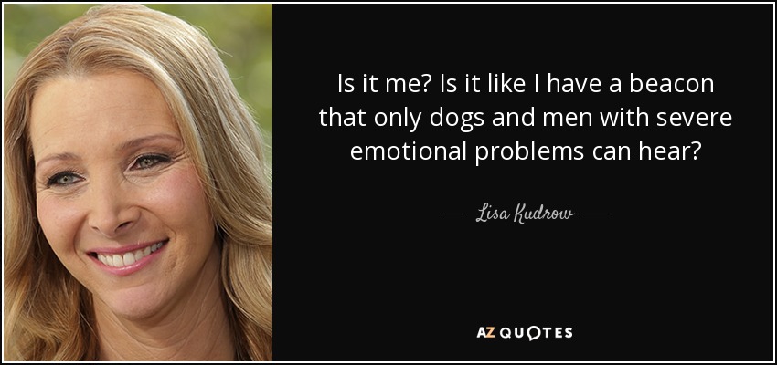 Is it me? Is it like I have a beacon that only dogs and men with severe emotional problems can hear? - Lisa Kudrow