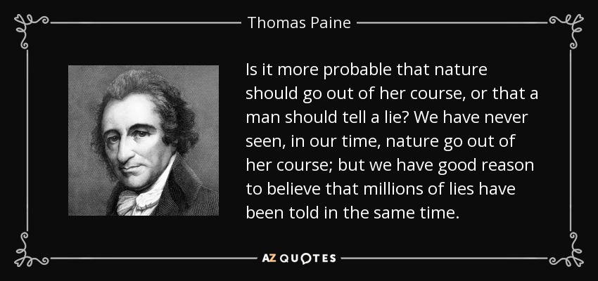 Is it more probable that nature should go out of her course, or that a man should tell a lie? We have never seen, in our time, nature go out of her course; but we have good reason to believe that millions of lies have been told in the same time. - Thomas Paine