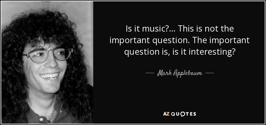 Is it music? ... This is not the important question. The important question is, is it interesting? - Mark Applebaum