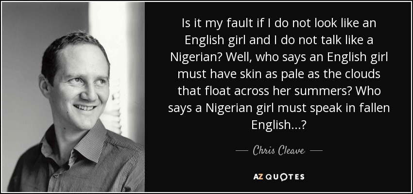 Is it my fault if I do not look like an English girl and I do not talk like a Nigerian? Well, who says an English girl must have skin as pale as the clouds that float across her summers? Who says a Nigerian girl must speak in fallen English...? - Chris Cleave