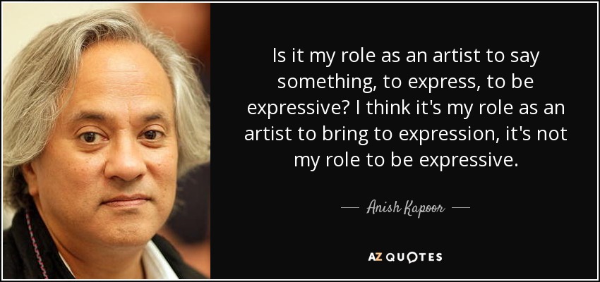 Is it my role as an artist to say something, to express, to be expressive? I think it's my role as an artist to bring to expression, it's not my role to be expressive. - Anish Kapoor