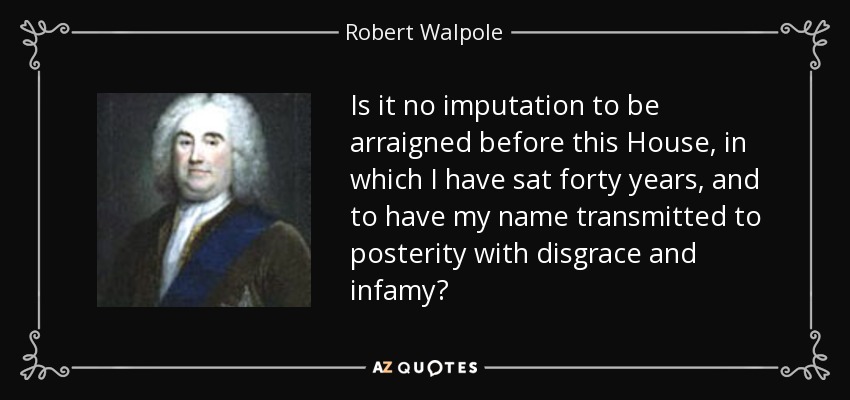 Is it no imputation to be arraigned before this House, in which I have sat forty years, and to have my name transmitted to posterity with disgrace and infamy? - Robert Walpole