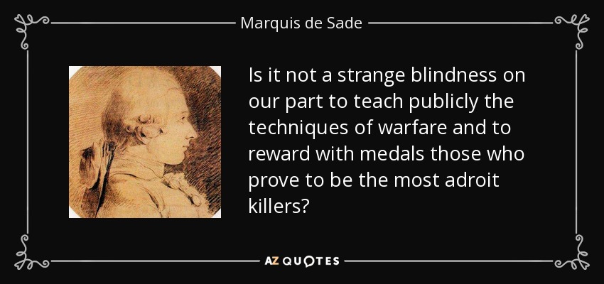 Is it not a strange blindness on our part to teach publicly the techniques of warfare and to reward with medals those who prove to be the most adroit killers? - Marquis de Sade
