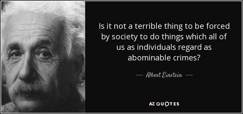 Is it not a terrible thing to be forced by society to do things which all of us as individuals regard as abominable crimes? - Albert Einstein