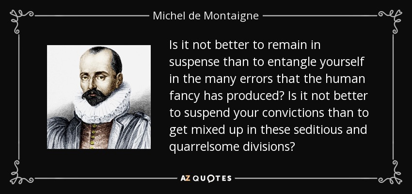 Is it not better to remain in suspense than to entangle yourself in the many errors that the human fancy has produced? Is it not better to suspend your convictions than to get mixed up in these seditious and quarrelsome divisions? - Michel de Montaigne