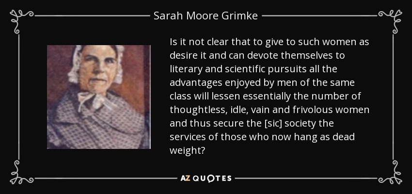 Is it not clear that to give to such women as desire it and can devote themselves to literary and scientific pursuits all the advantages enjoyed by men of the same class will lessen essentially the number of thoughtless, idle, vain and frivolous women and thus secure the [sic] society the services of those who now hang as dead weight? - Sarah Moore Grimke
