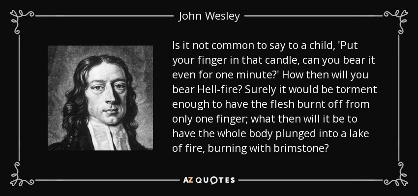 Is it not common to say to a child, 'Put your finger in that candle, can you bear it even for one minute?' How then will you bear Hell-fire? Surely it would be torment enough to have the flesh burnt off from only one finger; what then will it be to have the whole body plunged into a lake of fire, burning with brimstone? - John Wesley