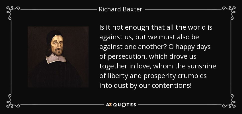 Is it not enough that all the world is against us, but we must also be against one another? O happy days of persecution, which drove us together in love, whom the sunshine of liberty and prosperity crumbles into dust by our contentions! - Richard Baxter