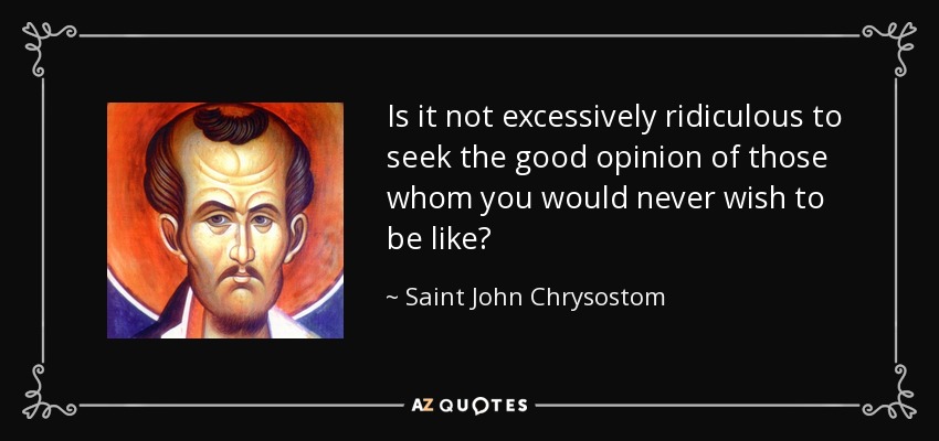 Is it not excessively ridiculous to seek the good opinion of those whom you would never wish to be like? - Saint John Chrysostom