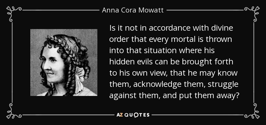 Is it not in accordance with divine order that every mortal is thrown into that situation where his hidden evils can be brought forth to his own view, that he may know them, acknowledge them, struggle against them, and put them away? - Anna Cora Mowatt