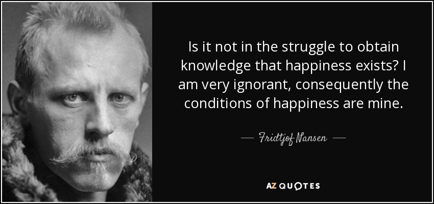 Is it not in the struggle to obtain knowledge that happiness exists? I am very ignorant, consequently the conditions of happiness are mine. - Fridtjof Nansen