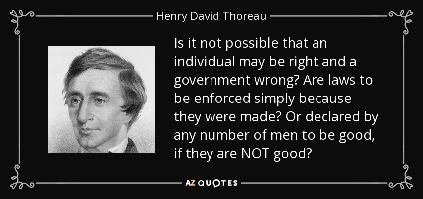 Is it not possible that an individual may be right and a government wrong? Are laws to be enforced simply because they were made? Or declared by any number of men to be good, if they are NOT good? - Henry David Thoreau