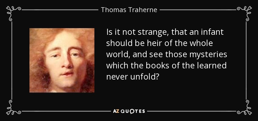 Is it not strange, that an infant should be heir of the whole world, and see those mysteries which the books of the learned never unfold? - Thomas Traherne
