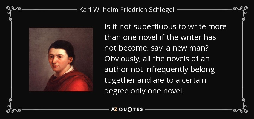 Is it not superfluous to write more than one novel if the writer has not become, say, a new man? Obviously, all the novels of an author not infrequently belong together and are to a certain degree only one novel. - Karl Wilhelm Friedrich Schlegel
