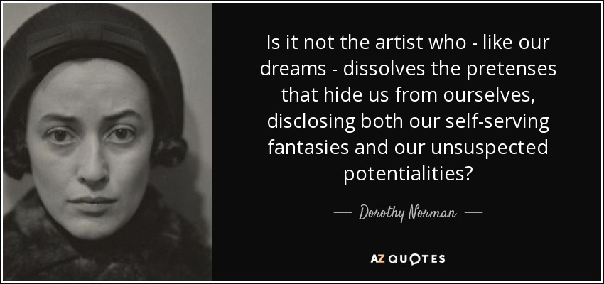 Is it not the artist who - like our dreams - dissolves the pretenses that hide us from ourselves, disclosing both our self-serving fantasies and our unsuspected potentialities? - Dorothy Norman