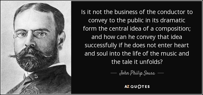 Is it not the business of the conductor to convey to the public in its dramatic form the central idea of a composition; and how can he convey that idea successfully if he does not enter heart and soul into the life of the music and the tale it unfolds? - John Philip Sousa