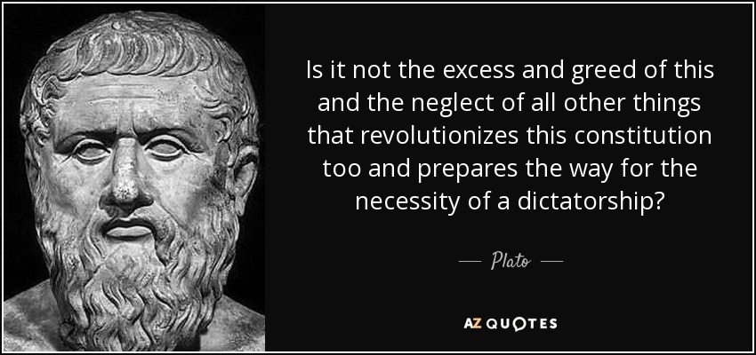 Is it not the excess and greed of this and the neglect of all other things that revolutionizes this constitution too and prepares the way for the necessity of a dictatorship? - Plato