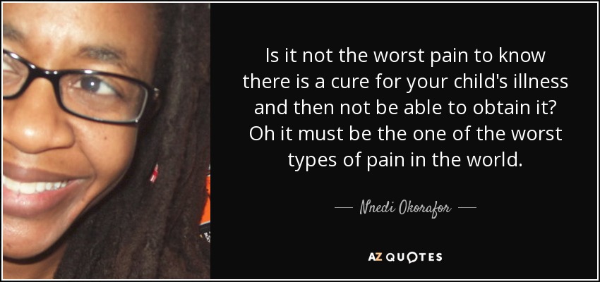 Is it not the worst pain to know there is a cure for your child's illness and then not be able to obtain it? Oh it must be the one of the worst types of pain in the world. - Nnedi Okorafor