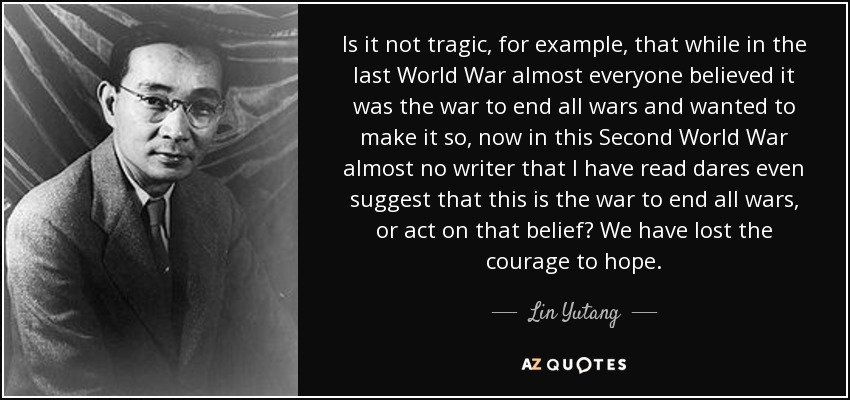Is it not tragic, for example, that while in the last World War almost everyone believed it was the war to end all wars and wanted to make it so, now in this Second World War almost no writer that I have read dares even suggest that this is the war to end all wars, or act on that belief? We have lost the courage to hope. - Lin Yutang