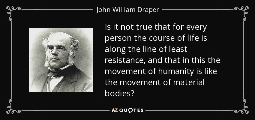 Is it not true that for every person the course of life is along the line of least resistance, and that in this the movement of humanity is like the movement of material bodies? - John William Draper
