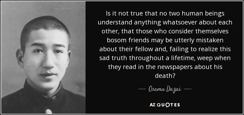Is it not true that no two human beings understand anything whatsoever about each other, that those who consider themselves bosom friends may be utterly mistaken about their fellow and, failing to realize this sad truth throughout a lifetime, weep when they read in the newspapers about his death? - Osamu Dazai