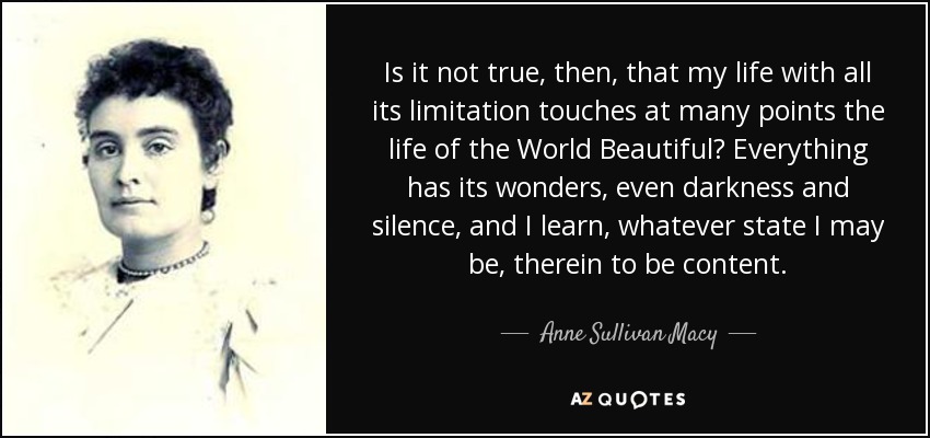 Is it not true, then, that my life with all its limitation touches at many points the life of the World Beautiful? Everything has its wonders, even darkness and silence, and I learn, whatever state I may be, therein to be content. - Anne Sullivan Macy