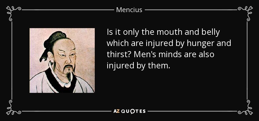 Is it only the mouth and belly which are injured by hunger and thirst? Men's minds are also injured by them. - Mencius