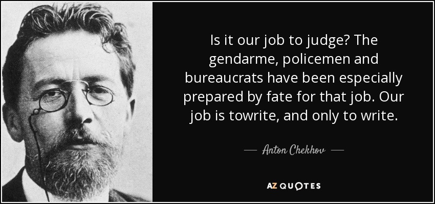 Is it our job to judge? The gendarme, policemen and bureaucrats have been especially prepared by fate for that job. Our job is towrite, and only to write. - Anton Chekhov