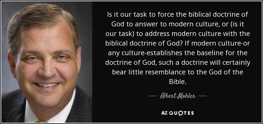 Is it our task to force the biblical doctrine of God to answer to modern culture, or (is it our task) to address modern culture with the biblical doctrine of God? If modern culture-or any culture-establishes the baseline for the doctrine of God, such a doctrine will certainly bear little resemblance to the God of the Bible. - Albert Mohler