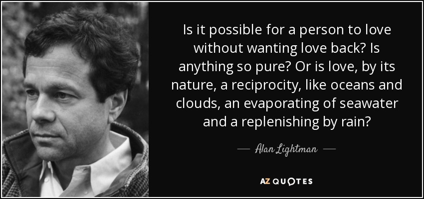 Is it possible for a person to love without wanting love back? Is anything so pure? Or is love, by its nature, a reciprocity, like oceans and clouds, an evaporating of seawater and a replenishing by rain? - Alan Lightman