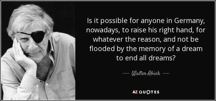 Is it possible for anyone in Germany, nowadays, to raise his right hand, for whatever the reason, and not be flooded by the memory of a dream to end all dreams? - Walter Abish
